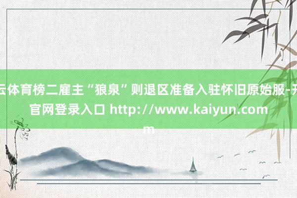 开云体育榜二雇主“狼泉”则退区准备入驻怀旧原始服-开云官网登录入口 http://www.kaiyun.com