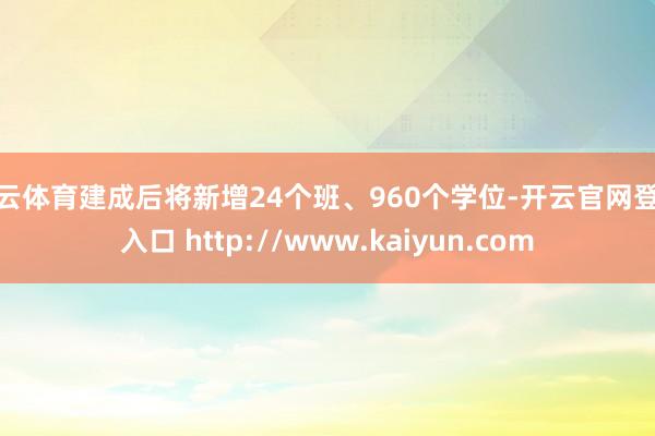 开云体育建成后将新增24个班、960个学位-开云官网登录入口 http://www.kaiyun.com