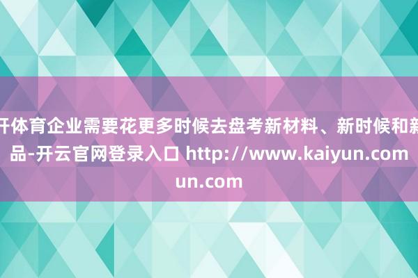 云开体育企业需要花更多时候去盘考新材料、新时候和新址品-开云官网登录入口 http://www.kaiyun.com