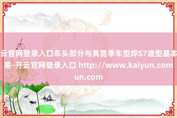开云官网登录入口车头部分与其昆季车型烨S7造型基本相易-开云官网登录入口 http://www.kaiyun.com