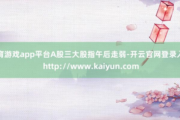 体育游戏app平台A股三大股指午后走弱-开云官网登录入口 http://www.kaiyun.com