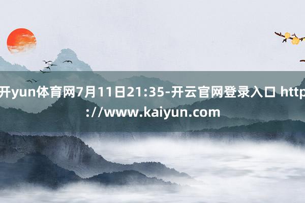 开yun体育网7月11日21:35-开云官网登录入口 http://www.kaiyun.com