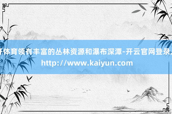 云开体育领有丰富的丛林资源和瀑布深潭-开云官网登录入口 http://www.kaiyun.com