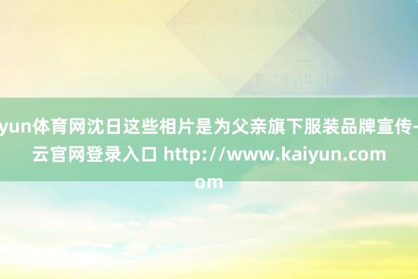 开yun体育网沈日这些相片是为父亲旗下服装品牌宣传-开云官网登录入口 http://www.kaiyun.com