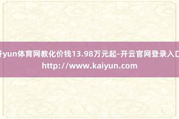 开yun体育网教化价钱13.98万元起-开云官网登录入口 http://www.kaiyun.com