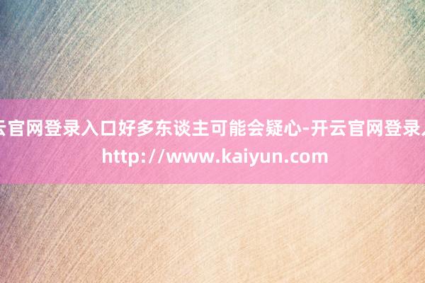 开云官网登录入口好多东谈主可能会疑心-开云官网登录入口 http://www.kaiyun.com