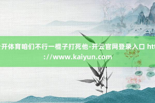 云开体育咱们不行一棍子打死他-开云官网登录入口 http://www.kaiyun.com
