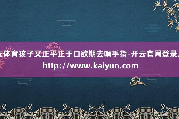 开云体育孩子又正平正于口欲期去啃手指-开云官网登录入口 http://www.kaiyun.com