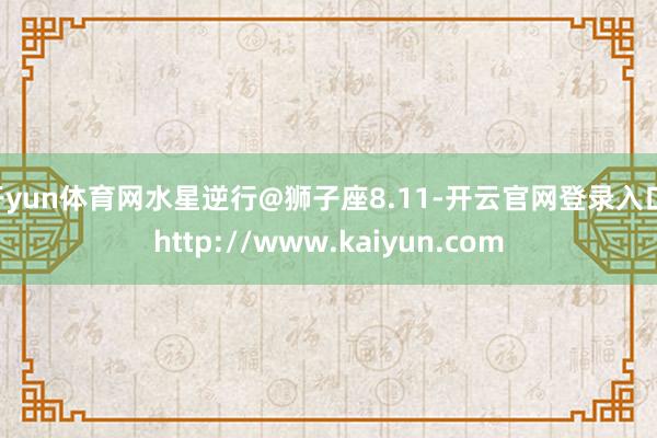开yun体育网水星逆行@狮子座8.11-开云官网登录入口 http://www.kaiyun.com
