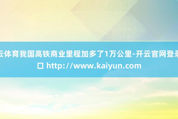 开云体育我国高铁商业里程加多了1万公里-开云官网登录入口 http://www.kaiyun.com