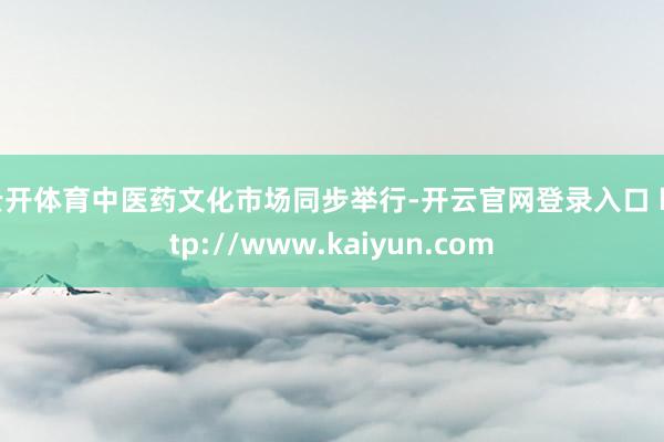 云开体育中医药文化市场同步举行-开云官网登录入口 http://www.kaiyun.com