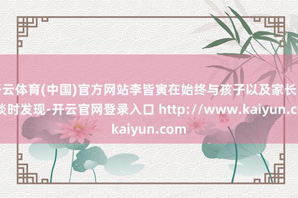 开云体育(中国)官方网站李皆寅在始终与孩子以及家长打交谈时发现-开云官网登录入口 http://www.kaiyun.com