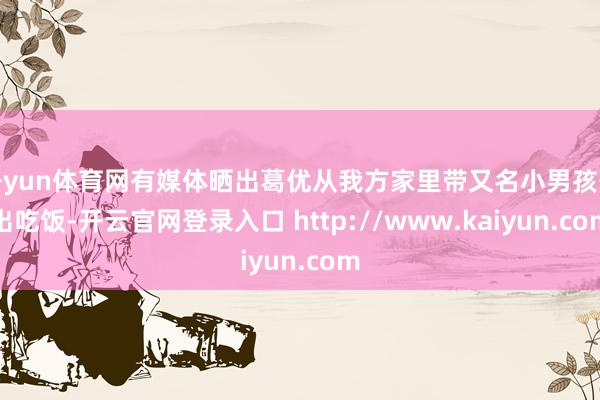 开yun体育网有媒体晒出葛优从我方家里带又名小男孩外出吃饭-开云官网登录入口 http://www.kaiyun.com