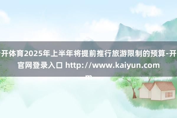 云开体育2025年上半年将提前推行旅游限制的预算-开云官网登录入口 http://www.kaiyun.com