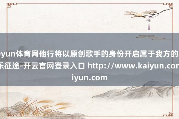 开yun体育网他行将以原创歌手的身份开启属于我方的音乐征途-开云官网登录入口 http://www.kaiyun.com
