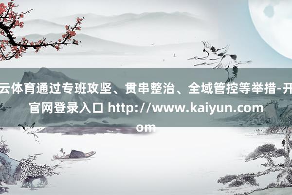 开云体育通过专班攻坚、贯串整治、全域管控等举措-开云官网登录入口 http://www.kaiyun.com
