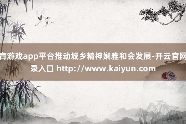 体育游戏app平台推动城乡精神娴雅和会发展-开云官网登录入口 http://www.kaiyun.com