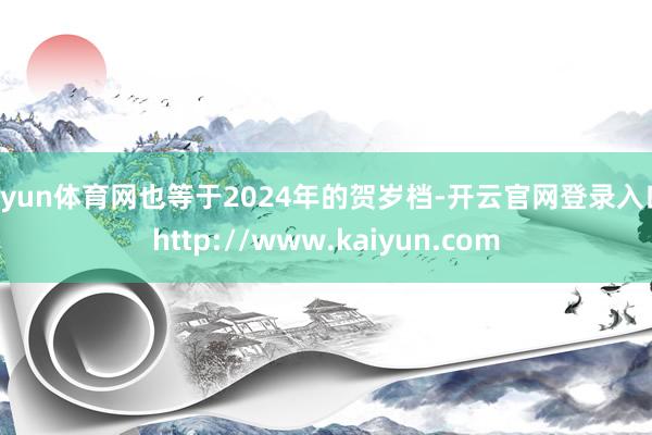 开yun体育网也等于2024年的贺岁档-开云官网登录入口 http://www.kaiyun.com