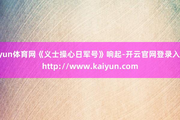 开yun体育网《义士操心日军号》响起-开云官网登录入口 http://www.kaiyun.com