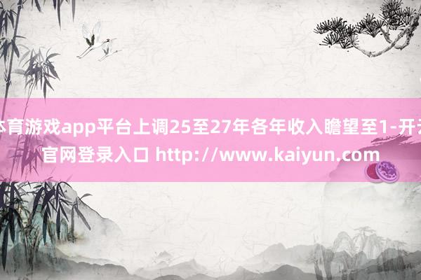 体育游戏app平台上调25至27年各年收入瞻望至1-开云官网登录入口 http://www.kaiyun.com