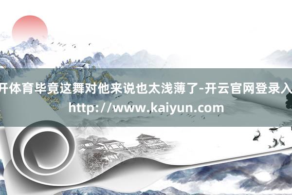 云开体育毕竟这舞对他来说也太浅薄了-开云官网登录入口 http://www.kaiyun.com