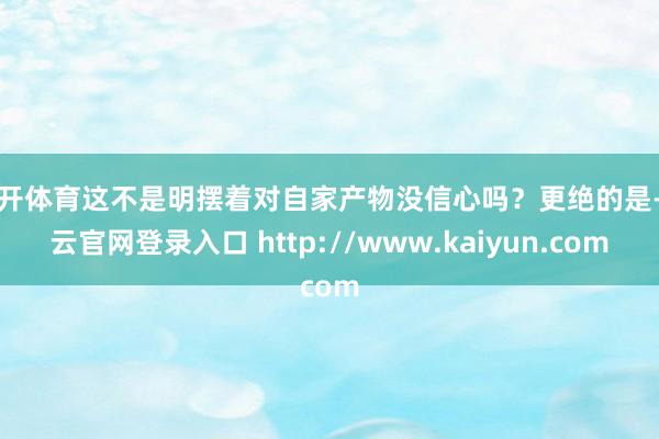 云开体育这不是明摆着对自家产物没信心吗？更绝的是-开云官网登录入口 http://www.kaiyun.com