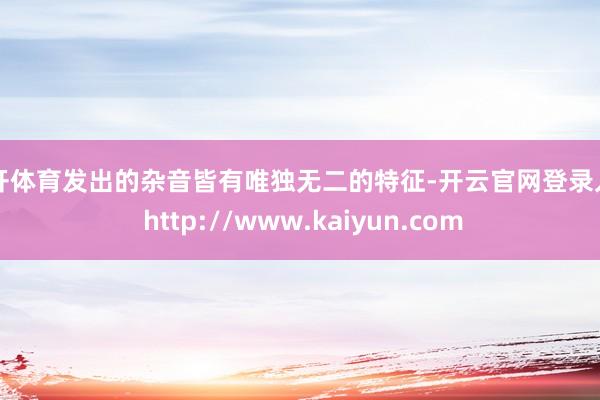 云开体育发出的杂音皆有唯独无二的特征-开云官网登录入口 http://www.kaiyun.com