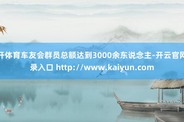 云开体育车友会群员总额达到3000余东说念主-开云官网登录入口 http://www.kaiyun.com