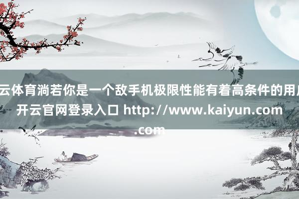 开云体育淌若你是一个敌手机极限性能有着高条件的用户-开云官网登录入口 http://www.kaiyun.com