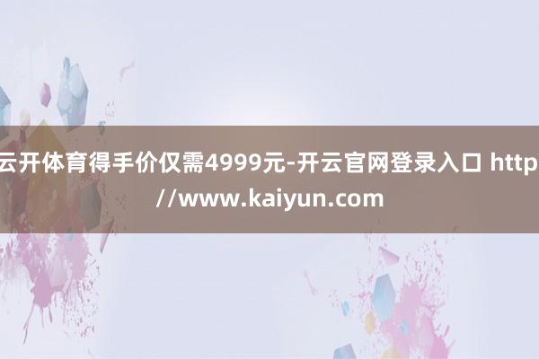 云开体育得手价仅需4999元-开云官网登录入口 http://www.kaiyun.com