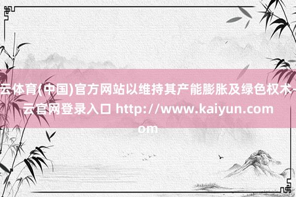 开云体育(中国)官方网站以维持其产能膨胀及绿色权术-开云官网登录入口 http://www.kaiyun.com