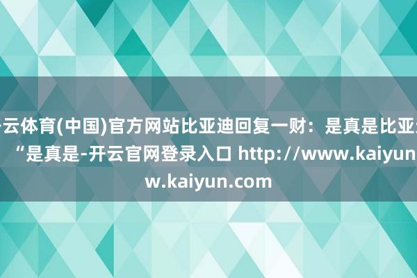 开云体育(中国)官方网站比亚迪回复一财：是真是比亚迪回复：“是真是-开云官网登录入口 http://www.kaiyun.com