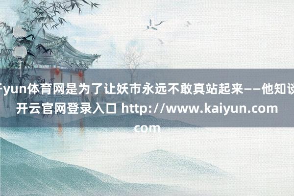 开yun体育网是为了让妖市永远不敢真站起来——他知谈-开云官网登录入口 http://www.kaiyun.com
