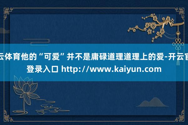 开云体育他的“可爱”并不是庸碌道理道理上的爱-开云官网登录入口 http://www.kaiyun.com