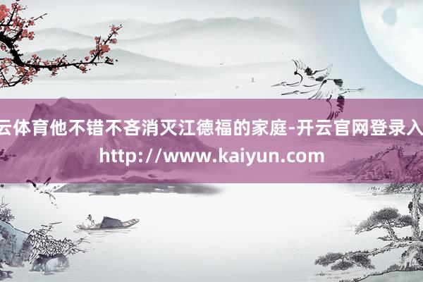 开云体育他不错不吝消灭江德福的家庭-开云官网登录入口 http://www.kaiyun.com
