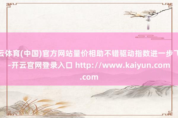 开云体育(中国)官方网站量价相助不错驱动指数进一步飞腾-开云官网登录入口 http://www.kaiyun.com
