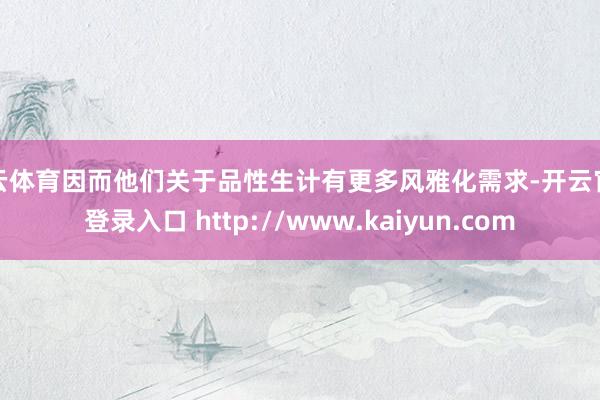 开云体育因而他们关于品性生计有更多风雅化需求-开云官网登录入口 http://www.kaiyun.com