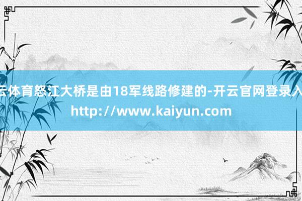 开云体育怒江大桥是由18军线路修建的-开云官网登录入口 http://www.kaiyun.com