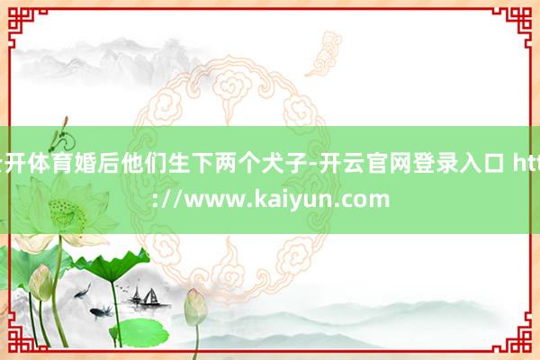 云开体育婚后他们生下两个犬子-开云官网登录入口 http://www.kaiyun.com
