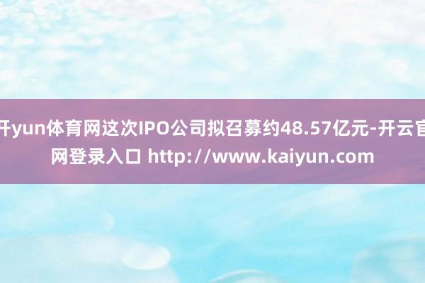 开yun体育网这次IPO公司拟召募约48.57亿元-开云官网登录入口 http://www.kaiyun.com