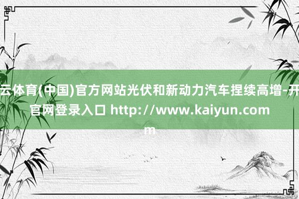 开云体育(中国)官方网站光伏和新动力汽车捏续高增-开云官网登录入口 http://www.kaiyun.com