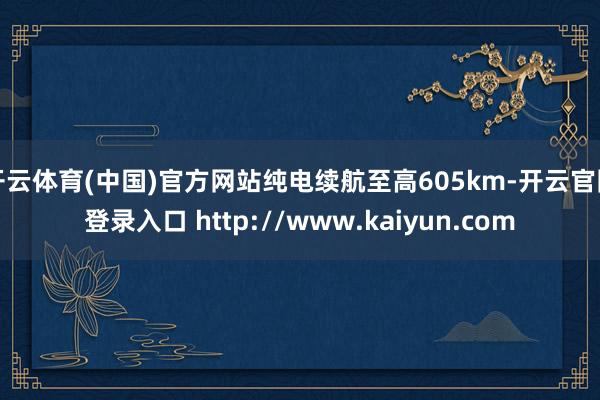 开云体育(中国)官方网站纯电续航至高605km-开云官网登录入口 http://www.kaiyun.com