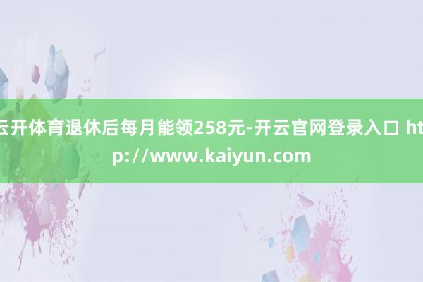 云开体育退休后每月能领258元-开云官网登录入口 http://www.kaiyun.com