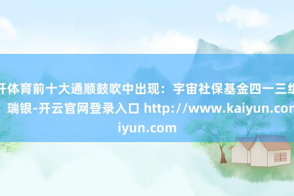 云开体育前十大通顺鼓吹中出现：宇宙社保基金四一三组合、瑞银-开云官网登录入口 http://www.kaiyun.com