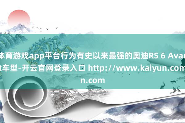 体育游戏app平台行为有史以来最强的奥迪RS 6 Avant车型-开云官网登录入口 http://www.kaiyun.com