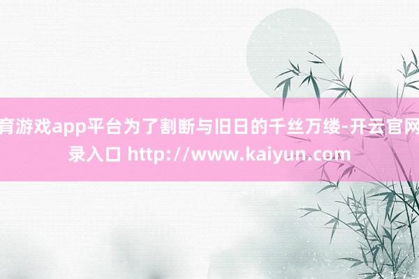 体育游戏app平台为了割断与旧日的千丝万缕-开云官网登录入口 http://www.kaiyun.com