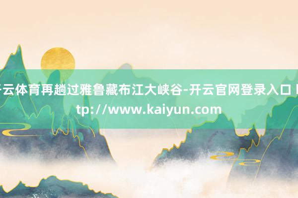 开云体育再趟过雅鲁藏布江大峡谷-开云官网登录入口 http://www.kaiyun.com