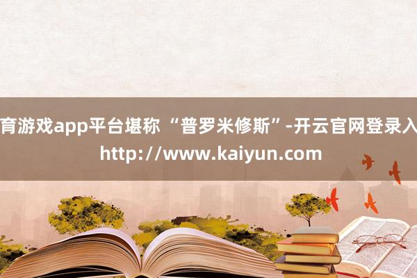 体育游戏app平台堪称 “普罗米修斯”-开云官网登录入口 http://www.kaiyun.com