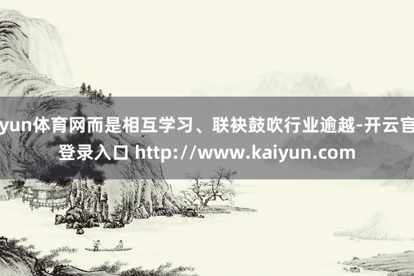 开yun体育网而是相互学习、联袂鼓吹行业逾越-开云官网登录入口 http://www.kaiyun.com