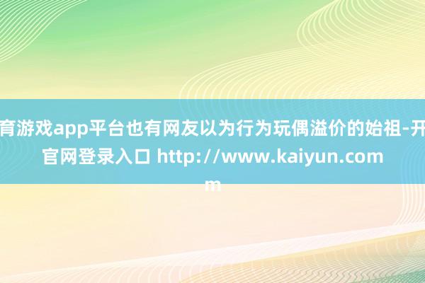 体育游戏app平台也有网友以为行为玩偶溢价的始祖-开云官网登录入口 http://www.kaiyun.com